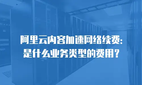阿里云内容加速网络续费：是什么业务类型的费用？