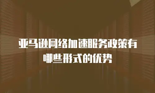 亚马逊网络加速服务政策有哪些形式的优势