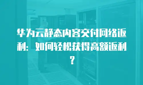 华为云静态内容交付网络返利：如何轻松获得高额返利？
