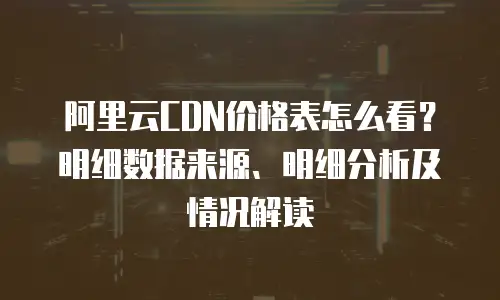 阿里云CDN价格表怎么看？明细数据来源、明细分析及情况解读