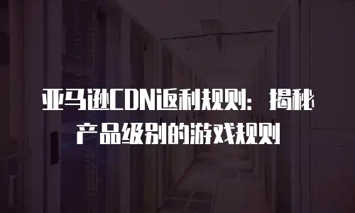 亚马逊CDN返利规则：揭秘产品级别的游戏规则