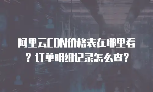 阿里云CDN价格表在哪里看？订单明细记录怎么查？
