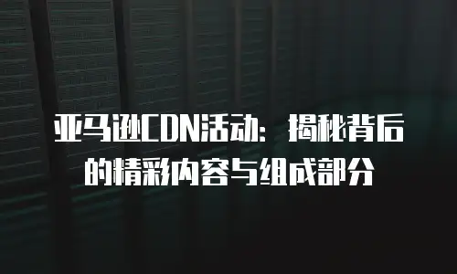 亚马逊CDN活动：揭秘背后的精彩内容与组成部分