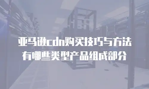 亚马逊cdn购买技巧与方法有哪些类型产品组成部分