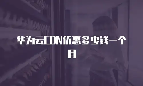 华为云CDN优惠多少钱一个月