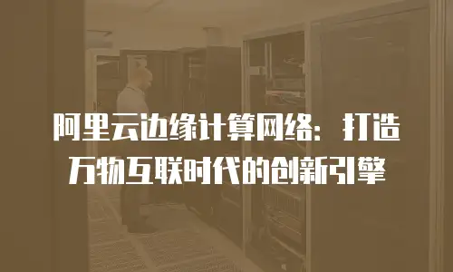 阿里云边缘计算网络：打造万物互联时代的创新引擎