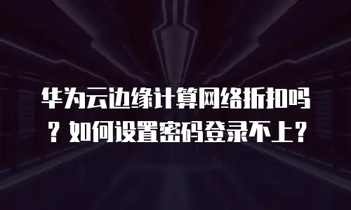 华为云边缘计算网络折扣吗？如何设置密码登录不上？