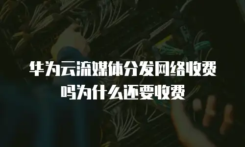 华为云流媒体分发网络收费吗为什么还要收费