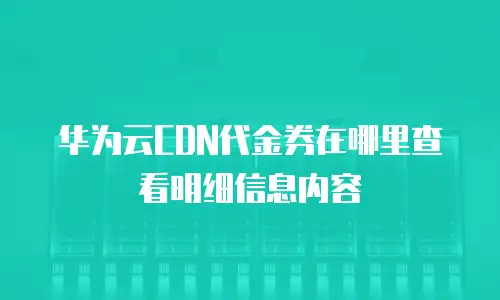 华为云CDN代金券在哪里查看明细信息内容