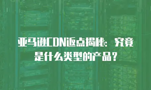 亚马逊CDN返点揭秘：究竟是什么类型的产品？