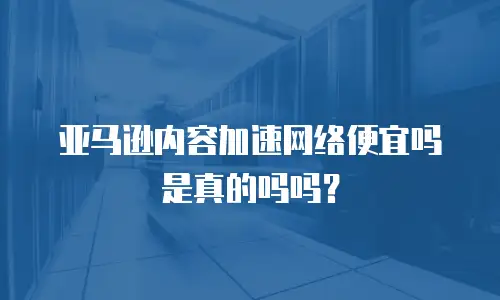 亚马逊内容加速网络便宜吗是真的吗吗？