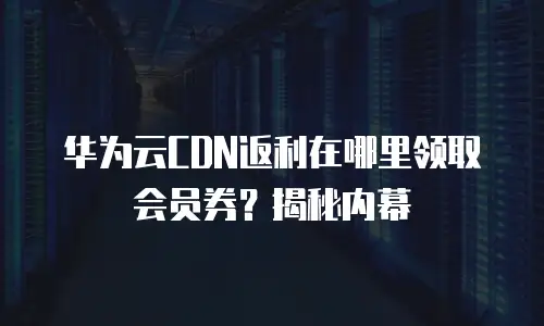 华为云CDN返利在哪里领取会员券？揭秘内幕