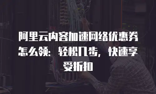 阿里云内容加速网络优惠券怎么领：轻松几步，快速享受折扣