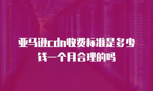 亚马逊cdn收费标准是多少钱一个月合理的吗
