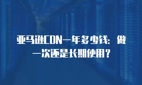 亚马逊CDN一年多少钱：做一次还是长期使用？