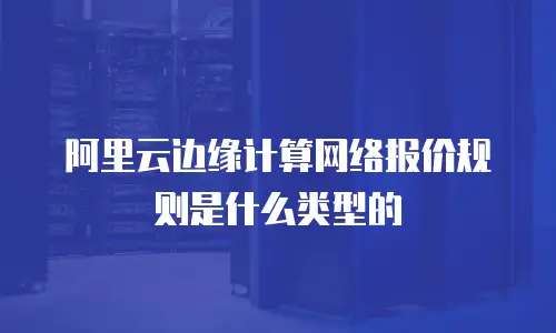 阿里云边缘计算网络报价规则是什么类型的