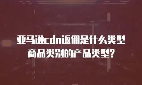 亚马逊cdn返佣是什么类型商品类别的产品类型？