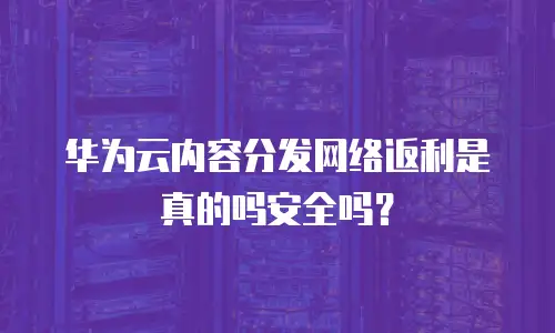 华为云内容分发网络返利是真的吗安全吗？