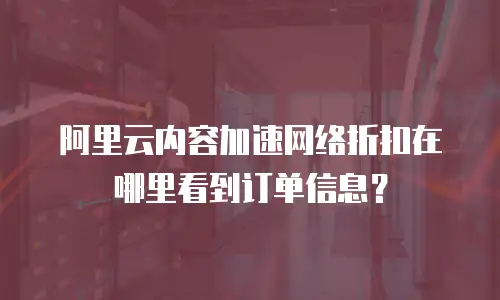 阿里云内容加速网络折扣在哪里看到订单信息？