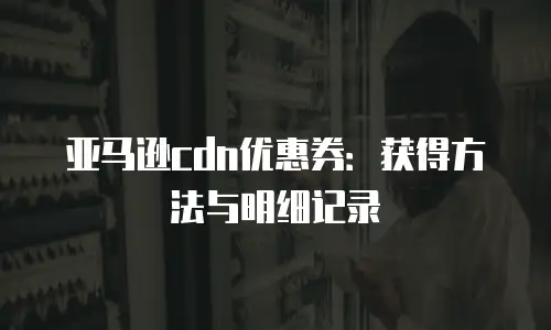 亚马逊cdn优惠券：获得方法与明细记录