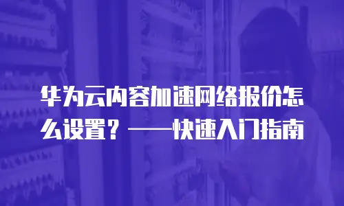 华为云内容加速网络报价怎么设置？&mdash;&mdash;快速入门指南