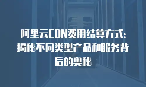阿里云CDN费用结算方式：揭秘不同类型产品和服务背后的奥秘