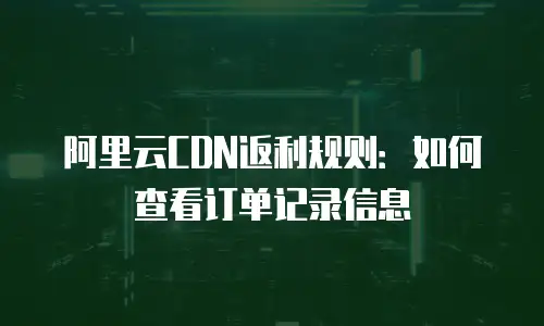 阿里云CDN返利规则：如何查看订单记录信息