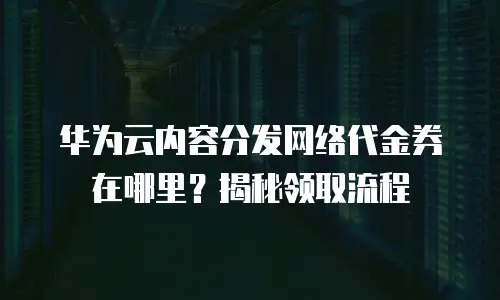 华为云内容分发网络代金券在哪里？揭秘领取流程