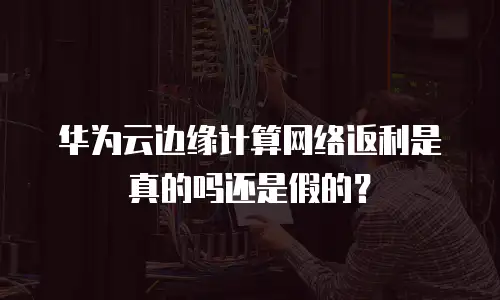 华为云边缘计算网络返利是真的吗还是假的？