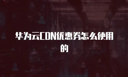 华为云CDN优惠券怎么使用的