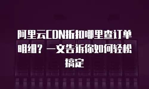 阿里云CDN折扣哪里查订单明细？一文告诉你如何轻松搞定