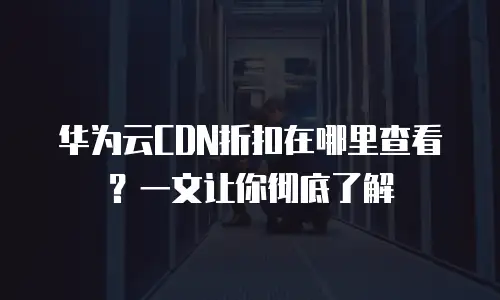 华为云CDN折扣在哪里查看？一文让你彻底了解