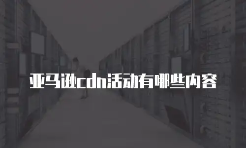 亚马逊cdn活动有哪些内容