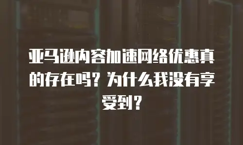 亚马逊内容加速网络优惠真的存在吗？为什么我没有享受到？