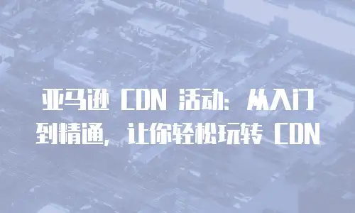 亚马逊 CDN 活动：从入门到精通，让你轻松玩转 CDN