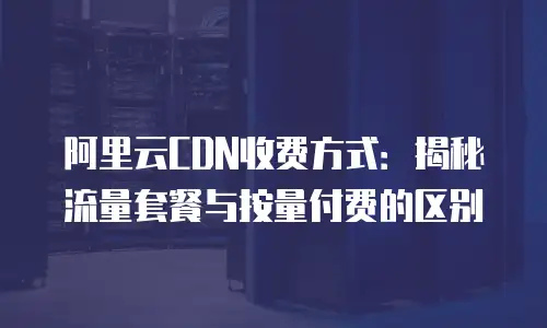 阿里云CDN收费方式：揭秘流量套餐与按量付费的区别