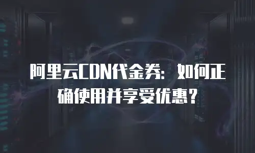 阿里云CDN代金券：如何正确使用并享受优惠？