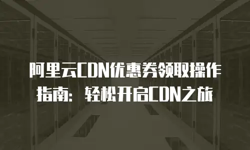 阿里云CDN优惠券领取操作指南：轻松开启CDN之旅
