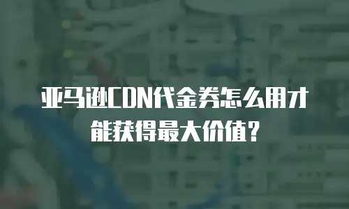亚马逊CDN代金券怎么用才能获得最大价值？