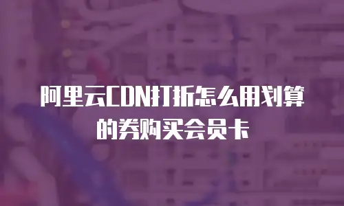阿里云CDN打折怎么用划算的券购买会员卡