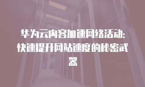 华为云内容加速网络活动：快速提升网站速度的秘密武器