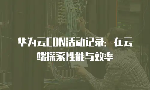 华为云CDN活动记录：在云端探索性能与效率