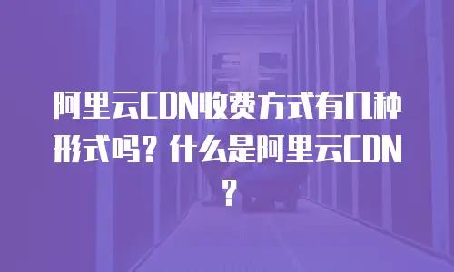 阿里云CDN收费方式有几种形式吗？什么是阿里云CDN？