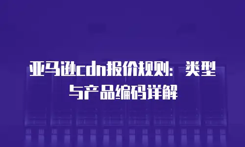 亚马逊cdn报价规则：类型与产品编码详解