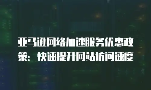 亚马逊网络加速服务优惠政策：快速提升网站访问速度