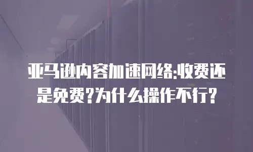亚马逊内容加速网络:收费还是免费?为什么操作不行?