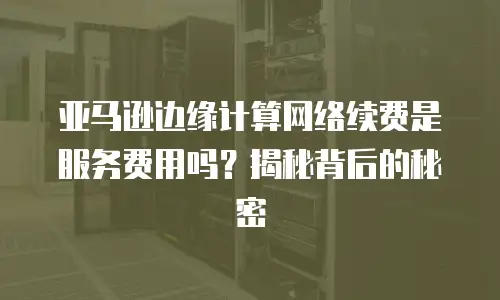 亚马逊边缘计算网络续费是服务费用吗？揭秘背后的秘密