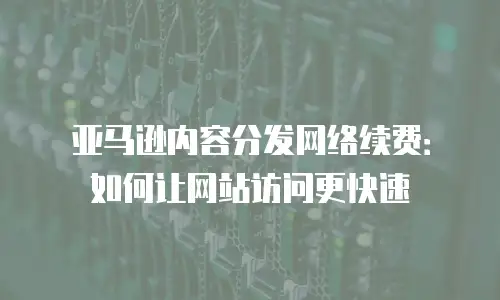 亚马逊内容分发网络续费：如何让网站访问更快速