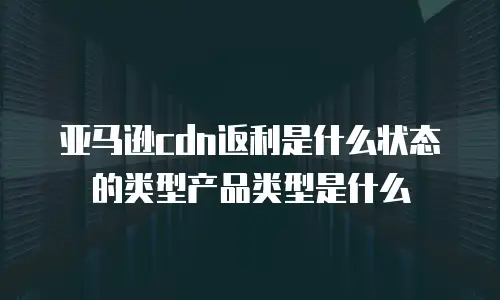 亚马逊cdn返利是什么状态的类型产品类型是什么