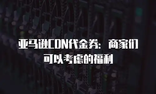 亚马逊CDN代金券：商家们可以考虑的福利